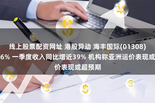 线上股票配资网址 港股异动 海丰国际(01308)高开逾6% 一季度收入同比增近39% 机构称亚洲运价表现或超预期