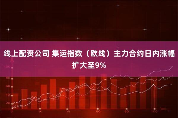 线上配资公司 集运指数（欧线）主力合约日内涨幅扩大至9%