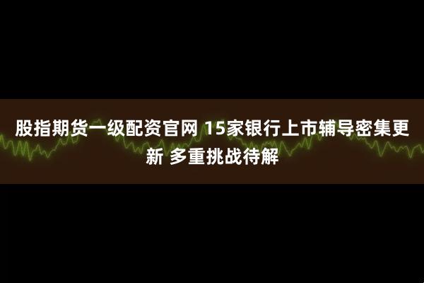 股指期货一级配资官网 15家银行上市辅导密集更新 多重挑战待解