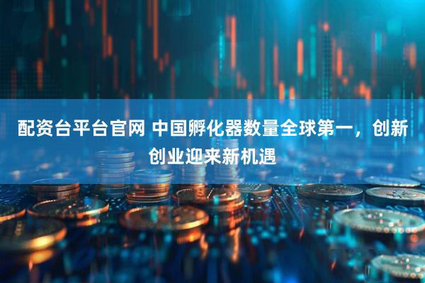 配资台平台官网 中国孵化器数量全球第一，创新创业迎来新机遇