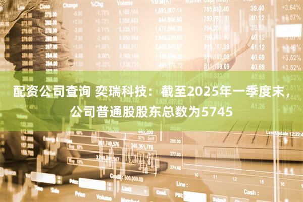配资公司查询 奕瑞科技：截至2025年一季度末，公司普通股股东总数为5745
