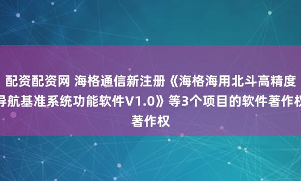 配资配资网 海格通信新注册《海格海用北斗高精度导航基准系统功能软件V1.0》等3个项目的软件著作权