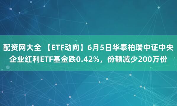 配资网大全 【ETF动向】6月5日华泰柏瑞中证中央企业红利ETF基金跌0.42%，份额减少200万份