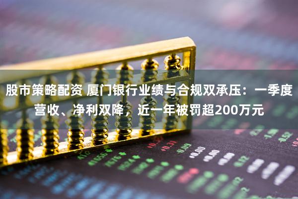 股市策略配资 厦门银行业绩与合规双承压：一季度营收、净利双降，近一年被罚超200万元