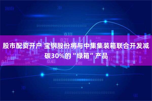 股市配资开户 宝钢股份将与中集集装箱联合开发减碳30%的“绿箱”产品
