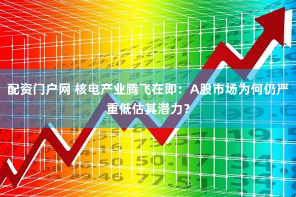 配资门户网 核电产业腾飞在即：A股市场为何仍严重低估其潜力？