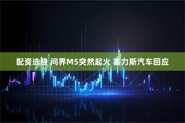 配资选股 问界M5突然起火 赛力斯汽车回应