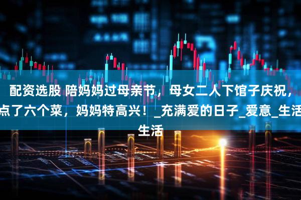 配资选股 陪妈妈过母亲节，母女二人下馆子庆祝，点了六个菜，妈妈特高兴！_充满爱的日子_爱意_生活