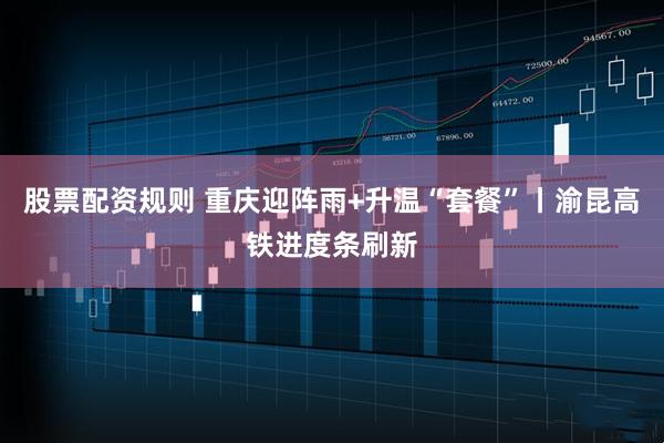 股票配资规则 重庆迎阵雨+升温“套餐”丨渝昆高铁进度条刷新